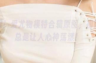 别眨眼！爱尤物模特合辑原图，初露的美总是让人心神荡漾！