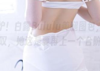 最新出炉！白露Bululu美腿图包，真是让我惊叹，她这是要再上一个台阶吗？
